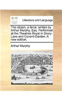 The Citizen, a Farce: Written by Arthur Murphy, Esq. Performed at the Theatres Royal in Drury-Lane and Covent-Garden. a New Edition.