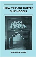 How to Make Clipper Ship Models - A Practical Manual Dealing with Every Aspect of Clipper Ship Modelling from the Simplest Waterline Types to Fine Scale Models Fit for Exhibition Purposes