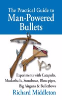The Practical Guide to Man-powered Bullets: Experiments with Catapults, Musketballs, Stonebows, Blowpipes, Big Airguns and Bullet Bows