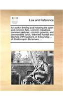 An act for dividing and inclosing the open and common field, common meadows, common pastures, common grounds, and commonable lands, within the hamlet and liberties of Princethorp, in th township ... of Stretton upon Dunsmore, ...