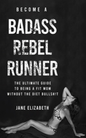 Become a Badass Rebel Runner: The Ultimate Guide to Being a Fit Mom Without the Diet Bullshit