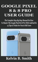 Google Pixel 8 & 8 Pro User Guide: The Complete Step-By-Step Manual On How To Master The Google Pixel 8 & 8 Pro With Andriod Os 14 Tips & Tricks For New & Old Users