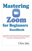 Mastering Zoom for Beginners Handbook: A Comprehensive Introductory Manual Guide to Getting Started with Zoom for Video Conferences, Online Meetings, Webinars, Security Tips + Troubleshoo