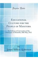 Educational Culture for the People of Manitoba: An Address at Convocation of the University of Manitoba, 10th May, 1912 (Classic Reprint)