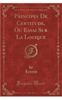 Principes de Certitude, Ou Essai Sur La Logique (Classic Reprint)