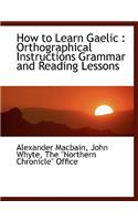 How to Learn Gaelic: Orthographical Instructions Grammar and Reading Lessons