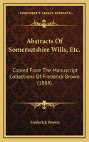 Abstracts Of Somersetshire Wills, Etc.: Copied From The Manuscript Collections Of Frederick Brown (1888)