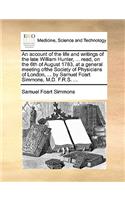 An Account of the Life and Writings of the Late William Hunter, ... Read, on the 6th of August 1783, at a General Meeting Ofthe Society of Physicians of London, ... by Samuel Foart Simmons, M.D. F.R.S. ...