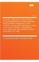 Catholic Grievances in Relation to the Administration of Indian Affairs, Being a Report Presented to the Catholic Young Men's National Union, at Its Eighth Annual Convention, Held in Boston, Massachusetts, May 10th and 11th, 1882