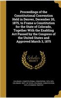 Proceedings of the Constitutional Convention Held in Denver, December 20, 1875, to Frame a Constitution for the State of Colorado, Together With the Enabling Act Passed by the Congress of the United States and Approved March 3, 1875