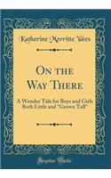 On the Way There: A Wonder Tale for Boys and Girls Both Little and Grown Tall (Classic Reprint): A Wonder Tale for Boys and Girls Both Little and Grown Tall (Classic Reprint)