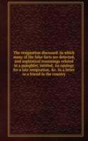 resignation discussed. In which many of the false facts are detected, and sophistical reasonings refuted in a pamphlet, intitled, An opology for a late resignation, . In a letter to a friend in the country
