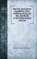 How the Government Handled Its Labor Problems During the War: Handbook of the Organizations Associat