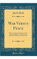 War Versus Peace: A Short Treatise on War: Its Causes, Horrors, and Cost; And Peace; Its History and Means of Advancement (Classic Reprint)