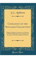 Catalogue of the Soulages Collection: Being a Descriptive Inventory of a Collection of Works of Decorative Art, Formerly in the Possession of M. Jules Soulages of Toulouse (Classic Reprint): Being a Descriptive Inventory of a Collection of Works of Decorative Art, Formerly in the Possession of M. Jules Soulages of Toulouse (Classic Repri