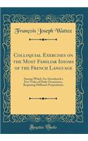 Colloquial Exercises on the Most Familiar Idioms of the French Language: Among Which Are Introduced a Few Verbs of Daily Occurrence, Requiring Different Prepositions (Classic Reprint)