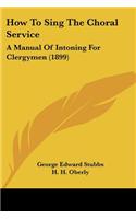 How To Sing The Choral Service: A Manual Of Intoning For Clergymen (1899)