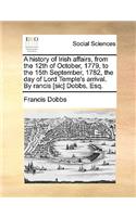 A History of Irish Affairs, from the 12th of October, 1779, to the 15th September, 1782, the Day of Lord Temple's Arrival. by Rancis [Sic] Dobbs, Esq.