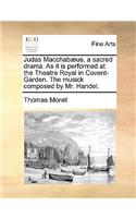 Judas Macchabæus, a Sacred Drama. as It Is Performed at the Theatre Royal in Covent-Garden. the Musick Composed by Mr. Handel.