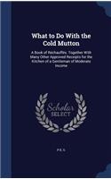 What to Do With the Cold Mutton: A Book of Réchauffés. Together With Many Other Approved Receipts for the Kitchen of a Gentleman of Moderate Income
