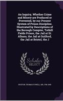 Inquiry, Whether Crime and Misery are Produced or Prevented, by our Present System of Prison Discipline. Illustrated by Descriptions of the Borough Compter, Tothill Fields Prison, the Jail at St. Albans, the Jail at Guilford, the Jail at Bristol, t