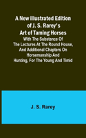 New Illustrated Edition of J. S. Rarey's Art of Taming Horses; With the Substance of the Lectures at the Round House, and Additional Chapters on Horsemanship and Hunting, for the Young and Timid