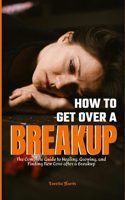 How to Get Over a Breakup: The Complete Guide to Healing, Growing, and Finding New Love after a Breakup