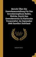 Bericht Über Die Gewerbeausstellung Für Das Grossherzogthum Baden, Welche, Durch Den Gewerbeverein Zu Karlsruhe Veranstaltet, Im September 1846 Daselbst Stattfand