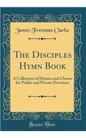 The Disciples Hymn Book: A Collection of Hymns and Chants for Public and Private Devotion (Classic Reprint): A Collection of Hymns and Chants for Public and Private Devotion (Classic Reprint)