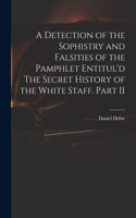 A Detection of the Sophistry and Falsities of the Pamphlet Entitul'd The Secret History of the White Staff. Part II
