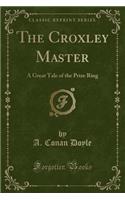 The Croxley Master: A Great Tale of the Prize Ring (Classic Reprint)