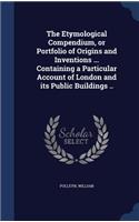 The Etymological Compendium, or Portfolio of Origins and Inventions ... Containing a Particular Account of London and its Public Buildings ..