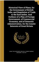 Historical View of Plans, for the Government of British India, and Regulation of Trade to the East Indies. And Outlines of a Plan of Foreign Government, of Commercial Economy, and of Domestic Administration, for the Asiatic Interests of Great Brita