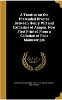 A Treatise on the Pretended Divorce Between Henry VIII and Catharine of Aragon. Now First Printed from a Collation of Four Manuscripts