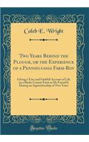 Two Years Behind the Plough, or the Experience of a Pennsylvania Farm-Boy: Giving a True and Faithful Account of Life on a Bucks County Farm as He Found It During an Apprenticeship of Two Years (Classic Reprint)