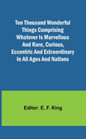 Ten Thousand Wonderful Things Comprising whatever is marvellous and rare, curious, eccentric and extraordinary in all ages and nations