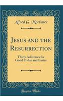 Jesus and the Resurrection: Thirty Addresses for Good Friday and Easter (Classic Reprint): Thirty Addresses for Good Friday and Easter (Classic Reprint)