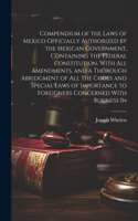 Compendium of the Laws of Mexico Officially Authorized by the Mexican Government, Containing the Federal Constitution, With all Amendments, and a Thorough Abridgment of all the Codes and Special Laws of Importance to Foreigners Concerned With Busin