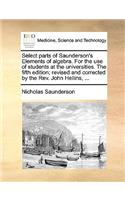 Select Parts of Saunderson's Elements of Algebra. for the Use of Students at the Universities. the Fifth Edition; Revised and Corrected by the REV. John Hellins, ...