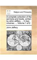 Complete Collection of the Sermons and Tracts, Written by John Jeffery, ... in Two Volumes. ... Volume 1 of 2