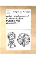 A short abridgement of Christian doctrine. Publish'd with allowance.
