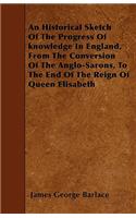 An Historical Sketch Of The Progress Of Knowledge In England, From The Conversion Of The Anglo-Sarons, To The End Of The Reign Of Queen Elisabeth
