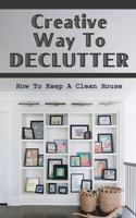 Creative Way To Declutter: How To Keep A Clean House: Organizing Your House