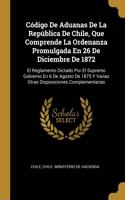 Código De Aduanas De La República De Chile, Que Comprende La Ordenanza Promulgada En 26 De Diciembre De 1872: El Reglamento Dictado Por El Supremo Gobierno En 6 De Agosto De 1875 Y Varias Otras Disposiciones Complementarias