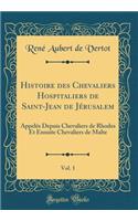 Histoire Des Chevaliers Hospitaliers de Saint-Jean de JÃ©rusalem, Vol. 1: AppelÃ©s Depuis Chevaliers de Rhodes Et Ensuite Chevaliers de Malte (Classic Reprint): AppelÃ©s Depuis Chevaliers de Rhodes Et Ensuite Chevaliers de Malte (Classic Reprint)