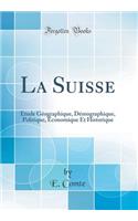 La Suisse: Ã?tude GÃ©ographique, DÃ©mographique, Politique, Ã?conomique Et Historique (Classic Reprint)