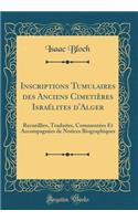 Inscriptions Tumulaires Des Anciens CimetiÃ¨res IsraÃ©lites d'Alger: Recueillies, Traduites, CommentÃ©es Et AccompagnÃ©es de Notices Biographiques (Classic Reprint)