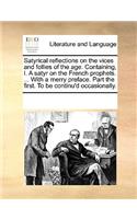 Satyrical reflections on the vices and follies of the age. Containing, I. A satyr on the French prophets. ... With a merry preface. Part the first. To be continu'd occasionally.: (English)