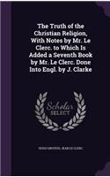 Truth of the Christian Religion, With Notes by Mr. Le Clerc. to Which Is Added a Seventh Book by Mr. Le Clerc. Done Into Engl. by J. Clarke