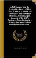 A Full Inquiry Into the Original Authority of That Text, I John V. 7. There Are Three That Bear Record in Heaven ... Containing an Account of Dr. Mill's Evidences From Antiquity ... Humbly Address'd to Both Houses of Convocation ..